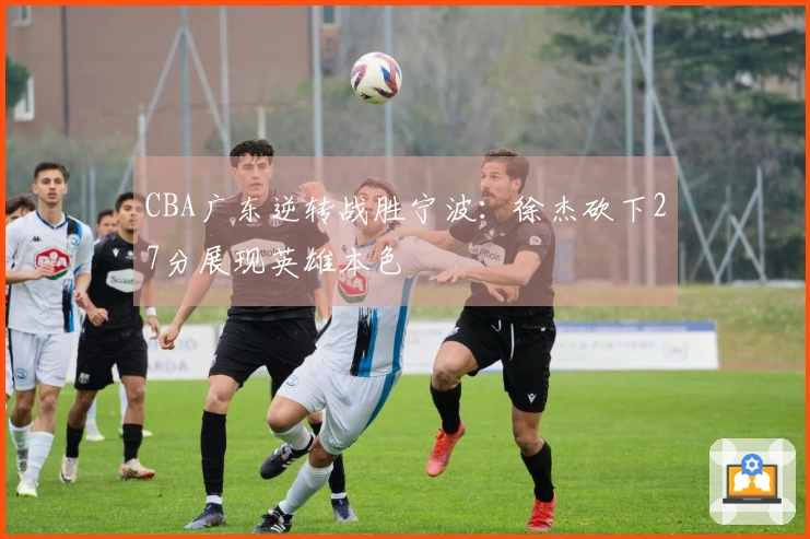 CBA广东逆转战胜宁波：徐杰砍下27分展现英雄本色