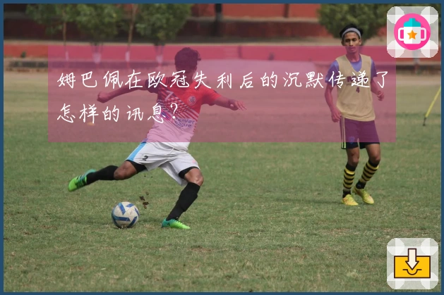 姆巴佩在欧冠失利后的沉默传递了怎样的讯息？
