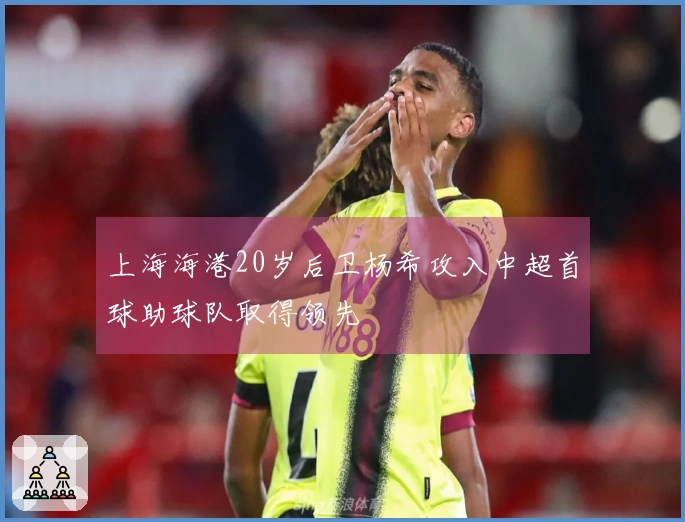 上海海港20岁后卫杨希攻入中超首球助球队取得领先