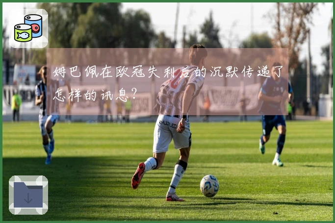 姆巴佩在欧冠失利后的沉默传递了怎样的讯息？