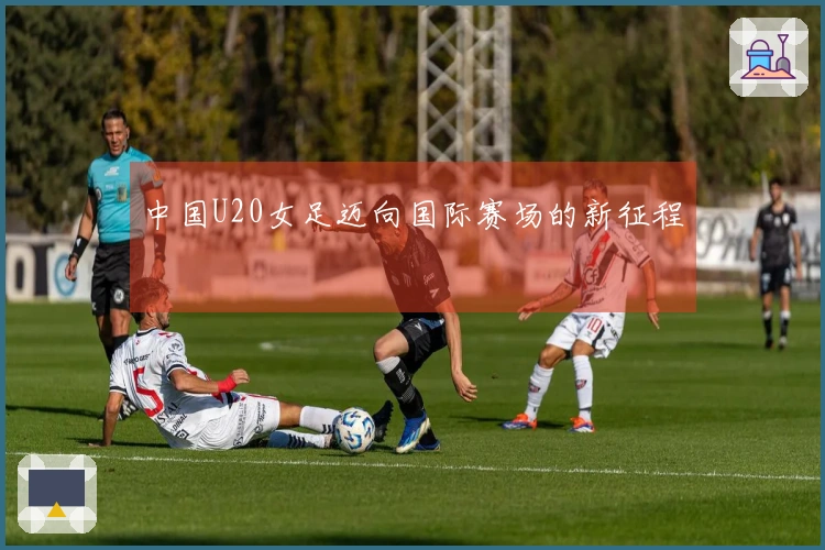 中国U20女足迈向国际赛场的新征程