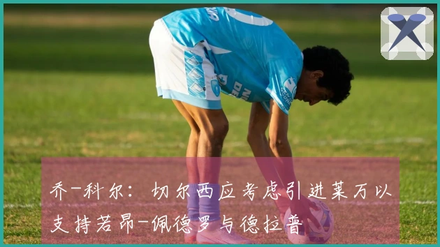 乔-科尔：切尔西应考虑引进莱万以支持若昂-佩德罗与德拉普