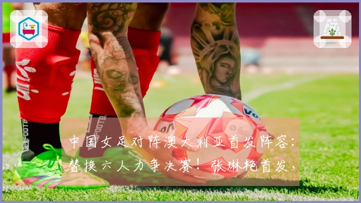 中国女足对阵澳大利亚首发阵容：替换六人力争决赛！张琳艳首发，王妍雯替代王霜