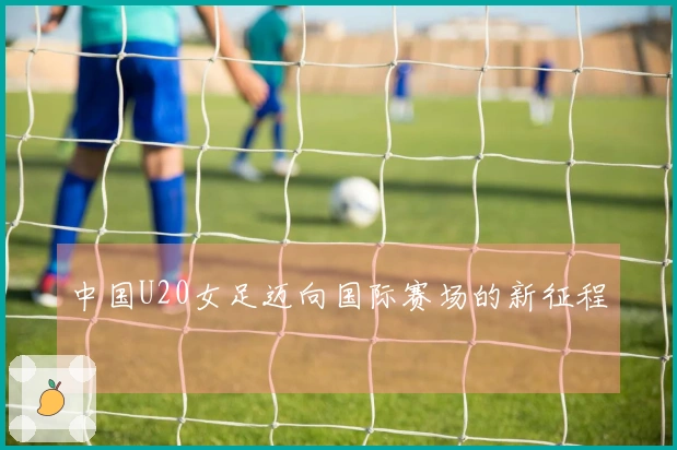 中国U20女足迈向国际赛场的新征程
