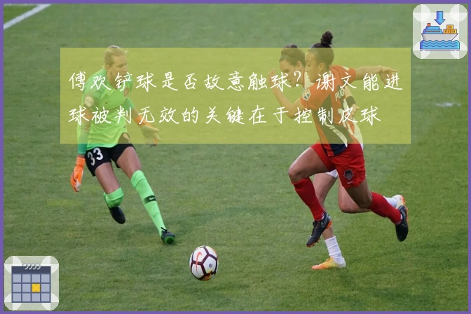 傅欢铲球是否故意触球？谢文能进球被判无效的关键在于控制皮球