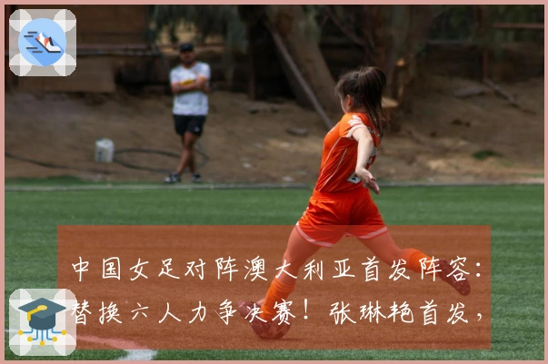 中国女足对阵澳大利亚首发阵容：替换六人力争决赛！张琳艳首发，王妍雯替代王霜